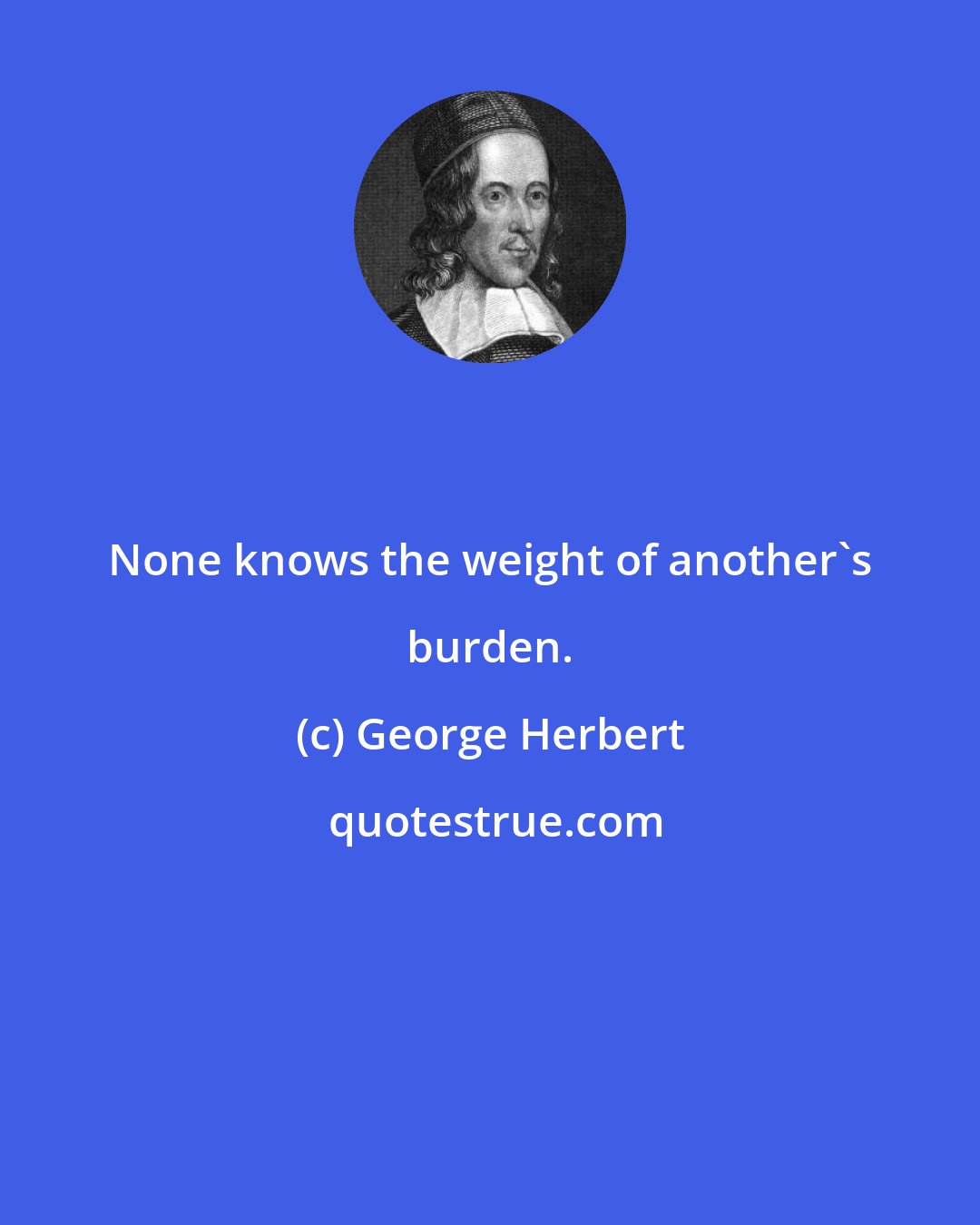 George Herbert: None knows the weight of another's burden.