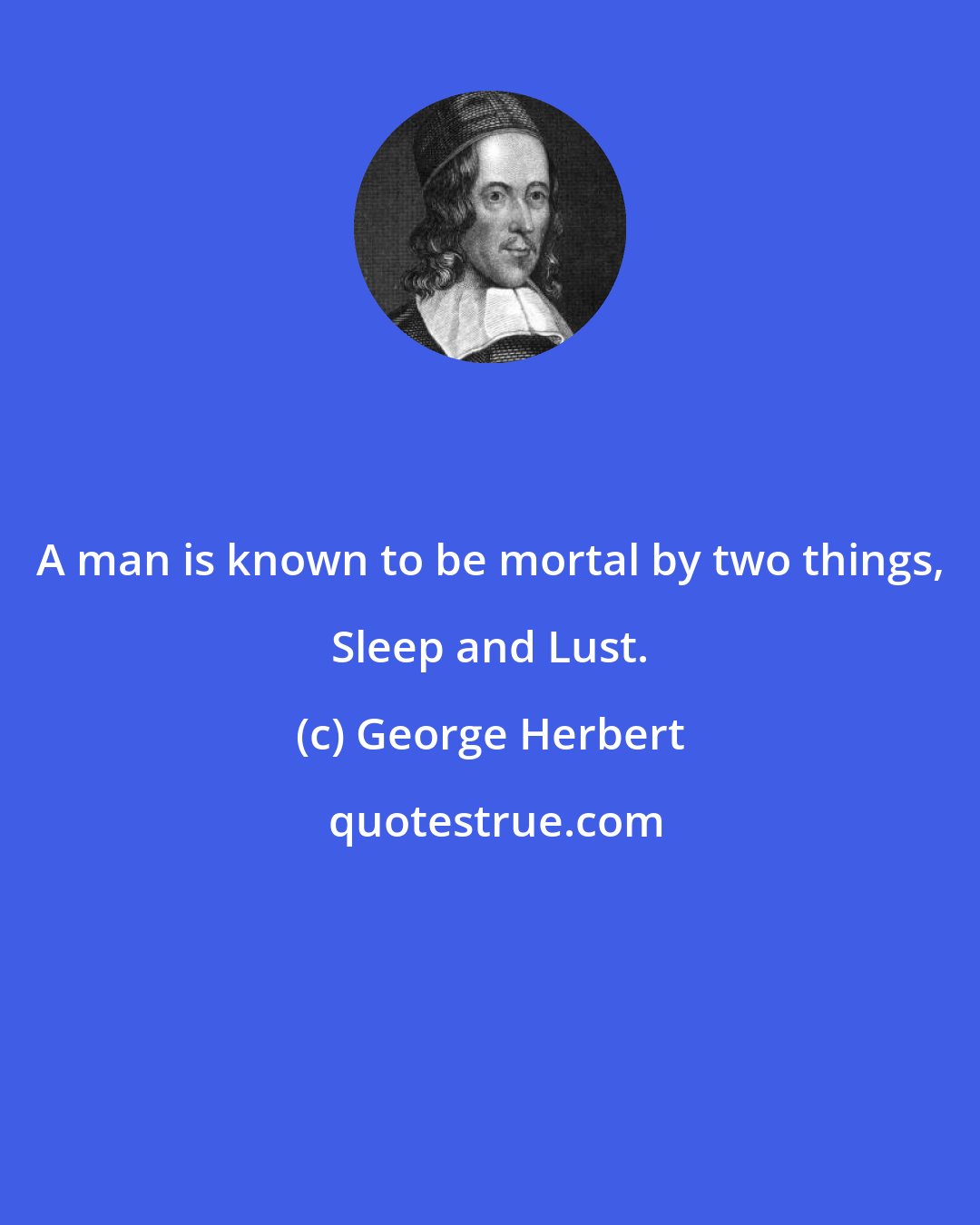 George Herbert: A man is known to be mortal by two things, Sleep and Lust.