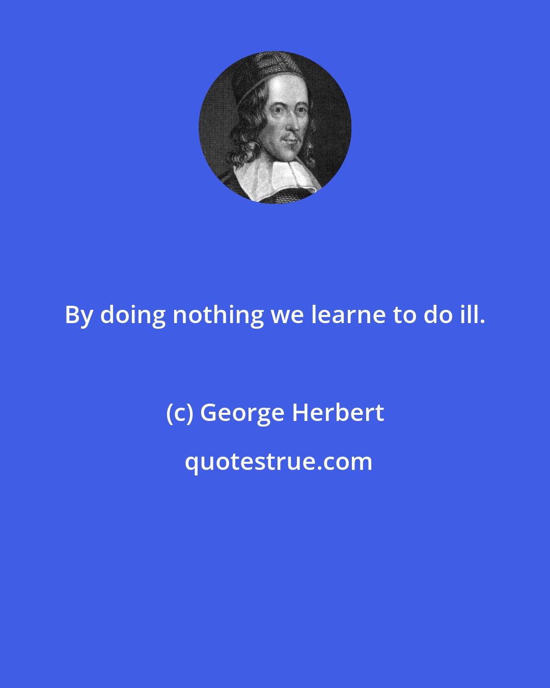 George Herbert: By doing nothing we learne to do ill.