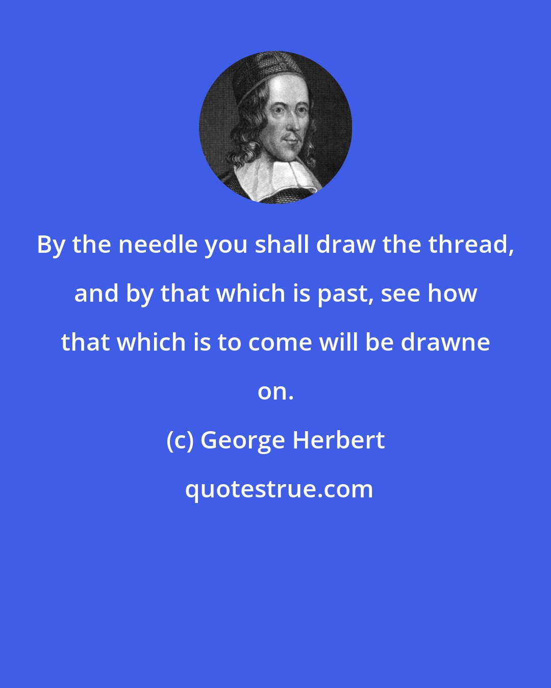 George Herbert: By the needle you shall draw the thread, and by that which is past, see how that which is to come will be drawne on.