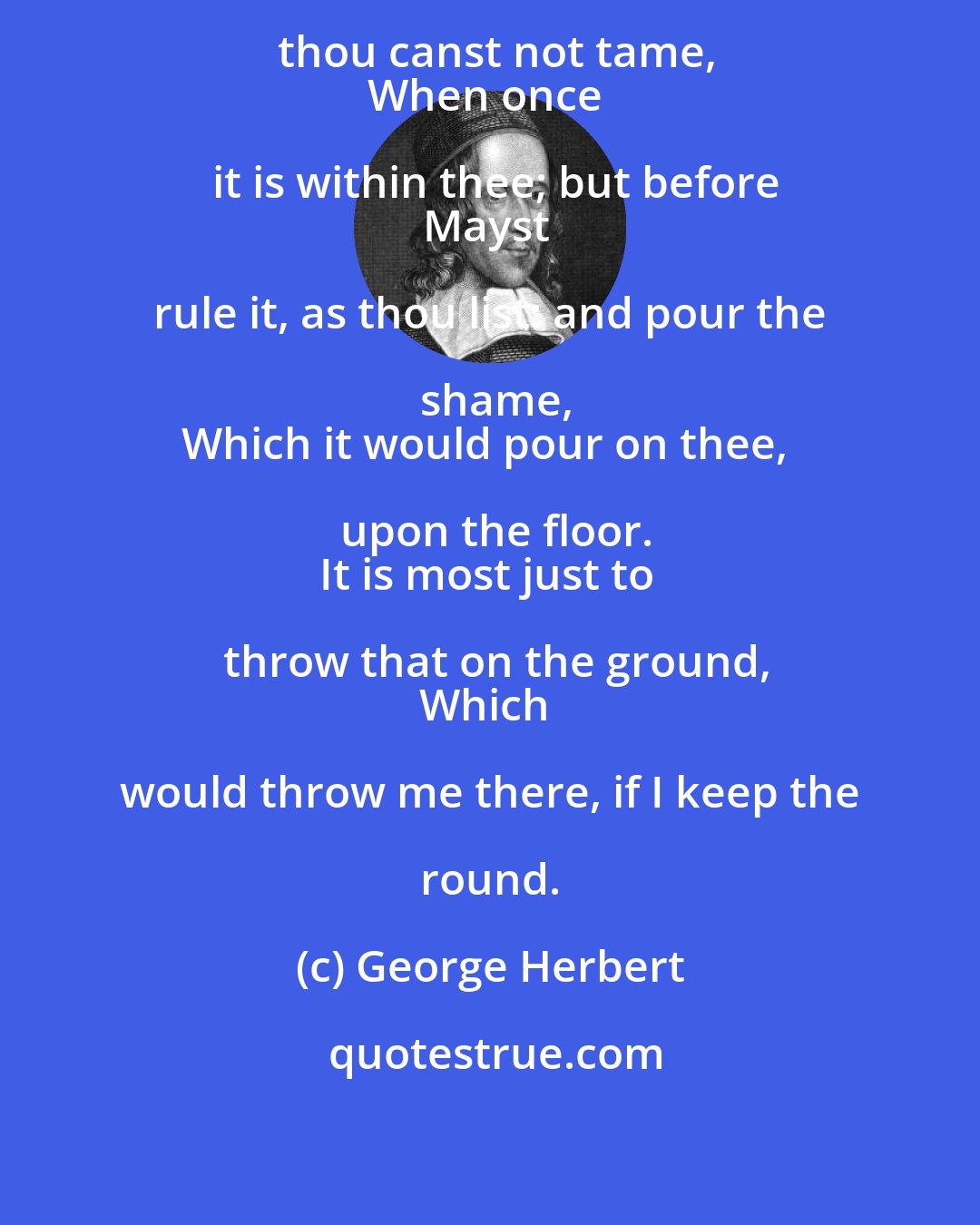 George Herbert: Drink not the third glass, which thou canst not tame,
When once it is within thee; but before
Mayst rule it, as thou list: and pour the shame,
Which it would pour on thee, upon the floor.
It is most just to throw that on the ground,
Which would throw me there, if I keep the round.