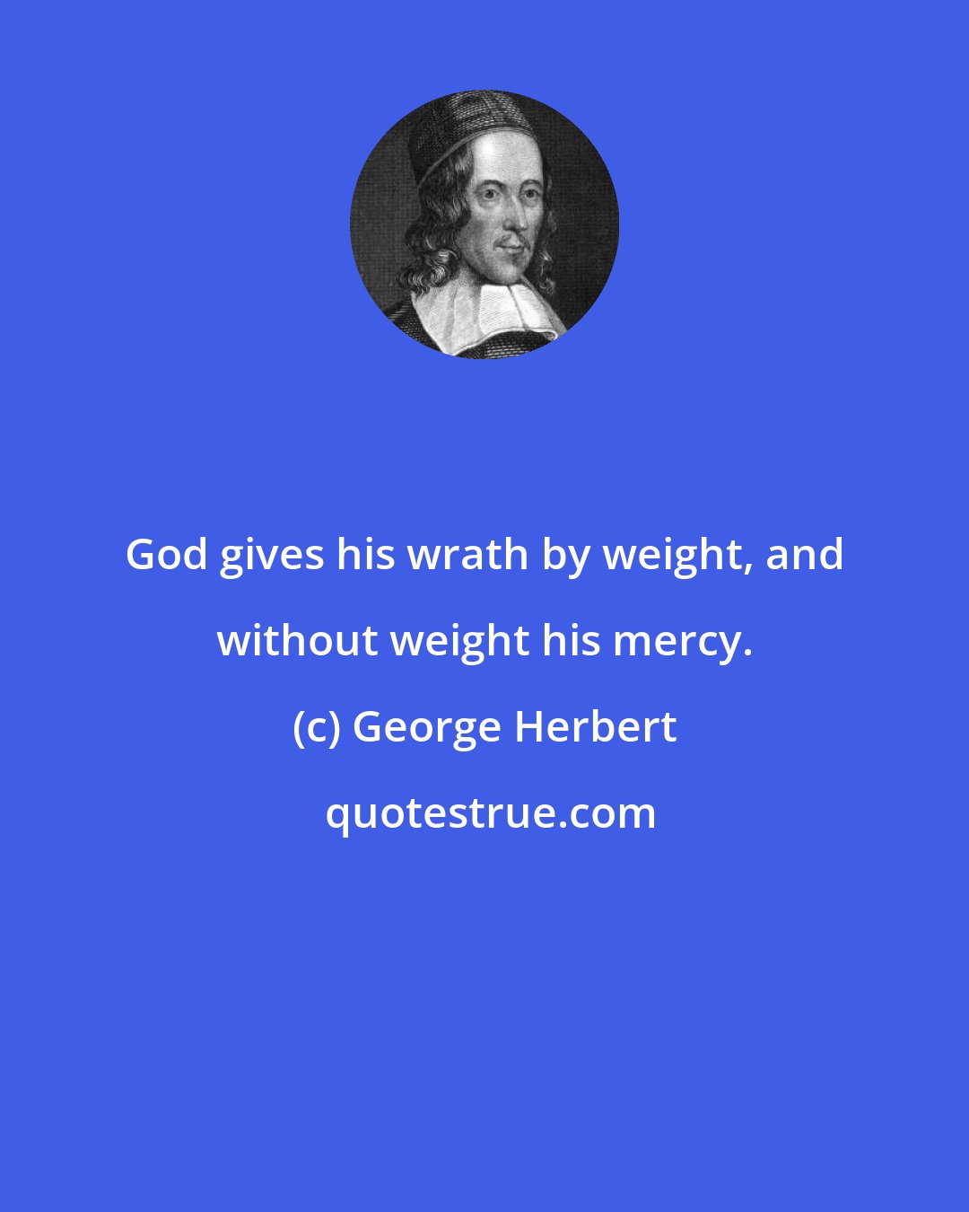 George Herbert: God gives his wrath by weight, and without weight his mercy.