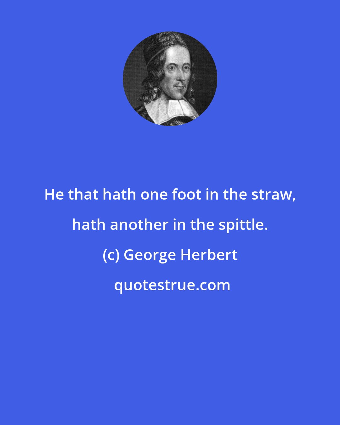 George Herbert: He that hath one foot in the straw, hath another in the spittle.