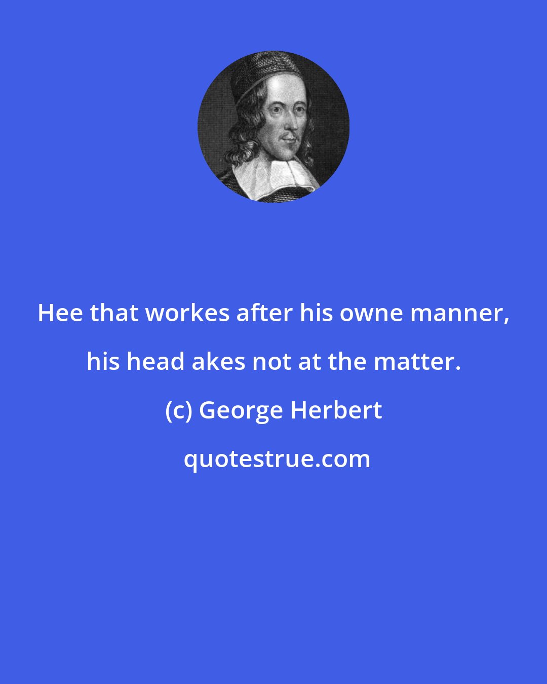 George Herbert: Hee that workes after his owne manner, his head akes not at the matter.