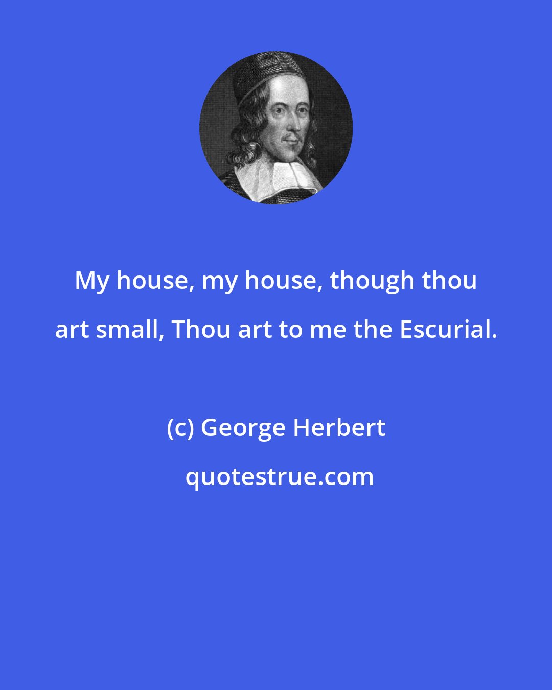 George Herbert: My house, my house, though thou art small, Thou art to me the Escurial.