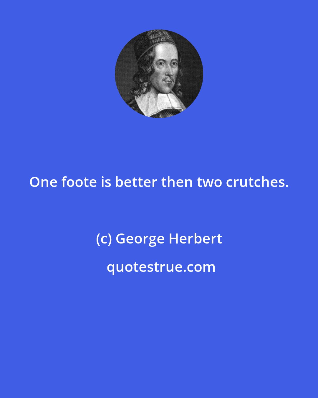 George Herbert: One foote is better then two crutches.