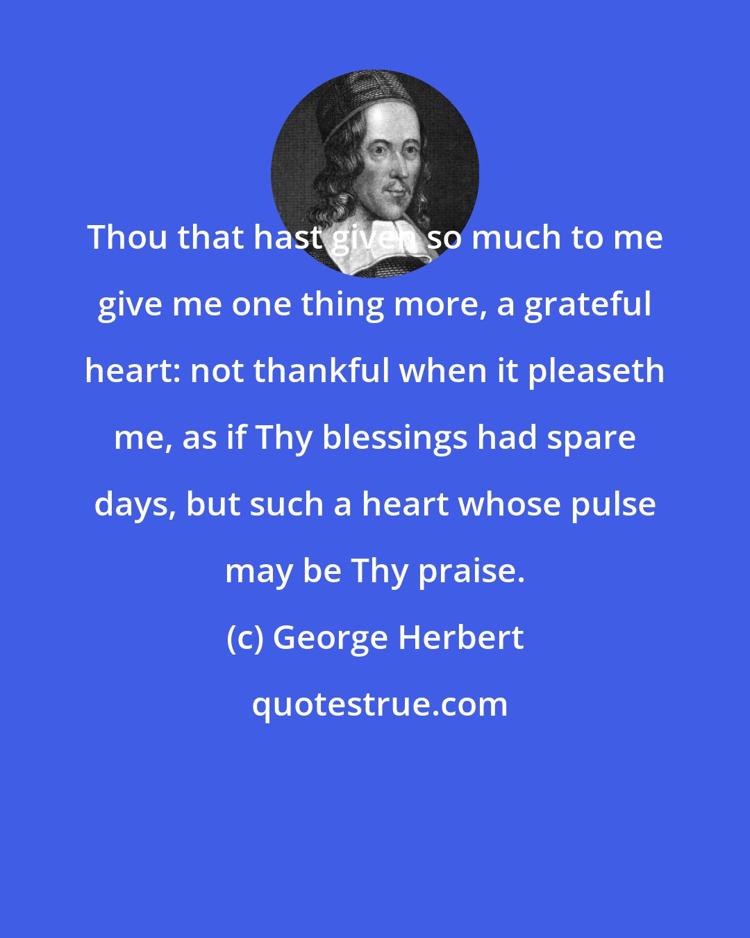 George Herbert: Thou that hast given so much to me give me one thing more, a grateful heart: not thankful when it pleaseth me, as if Thy blessings had spare days, but such a heart whose pulse may be Thy praise.