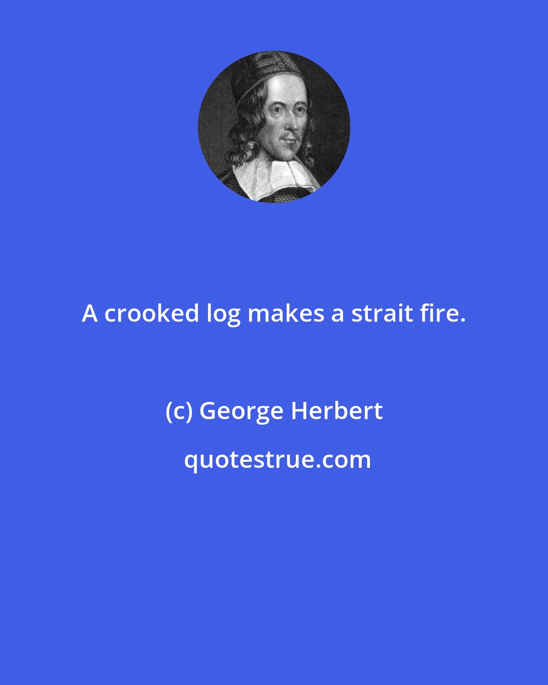 George Herbert: A crooked log makes a strait fire.