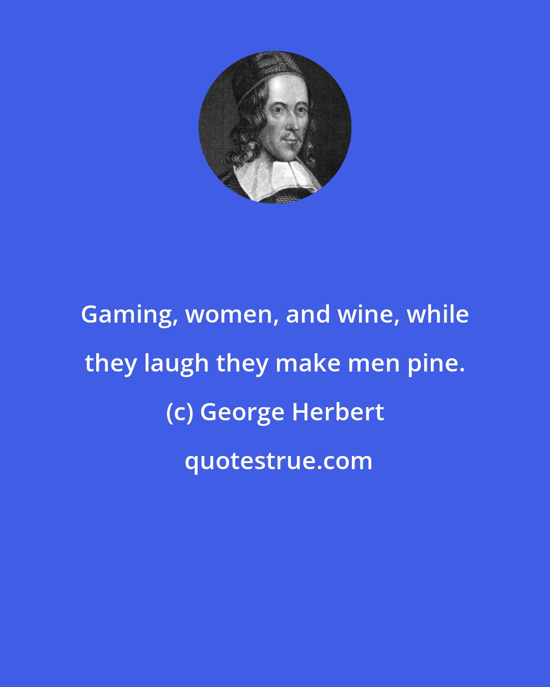 George Herbert: Gaming, women, and wine, while they laugh they make men pine.