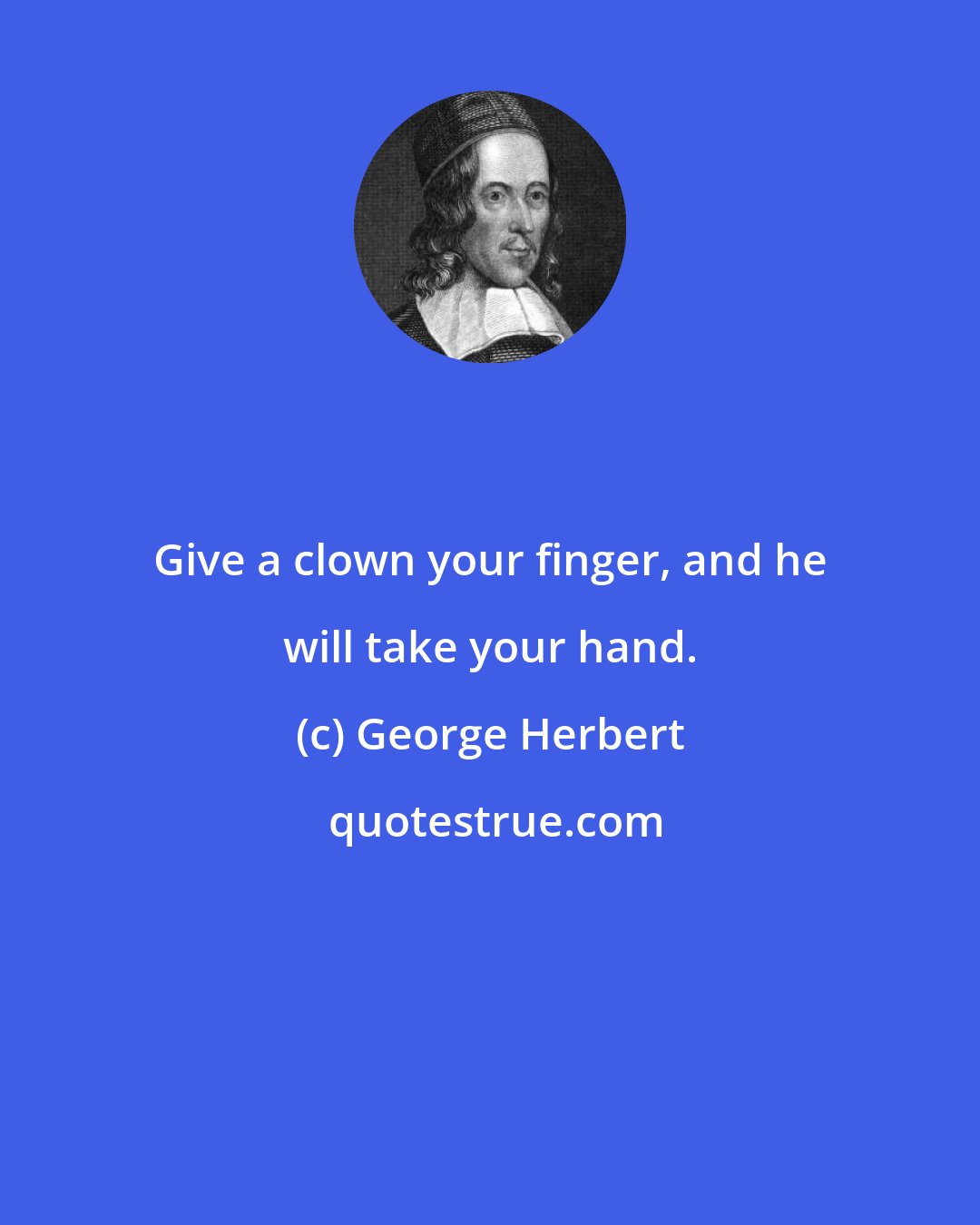 George Herbert: Give a clown your finger, and he will take your hand.