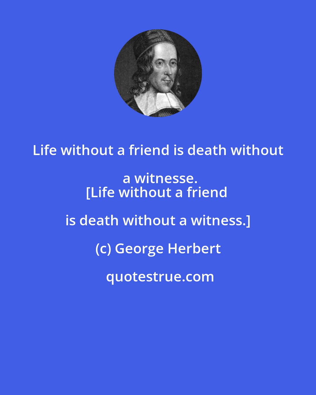 George Herbert: Life without a friend is death without a witnesse.
[Life without a friend is death without a witness.]