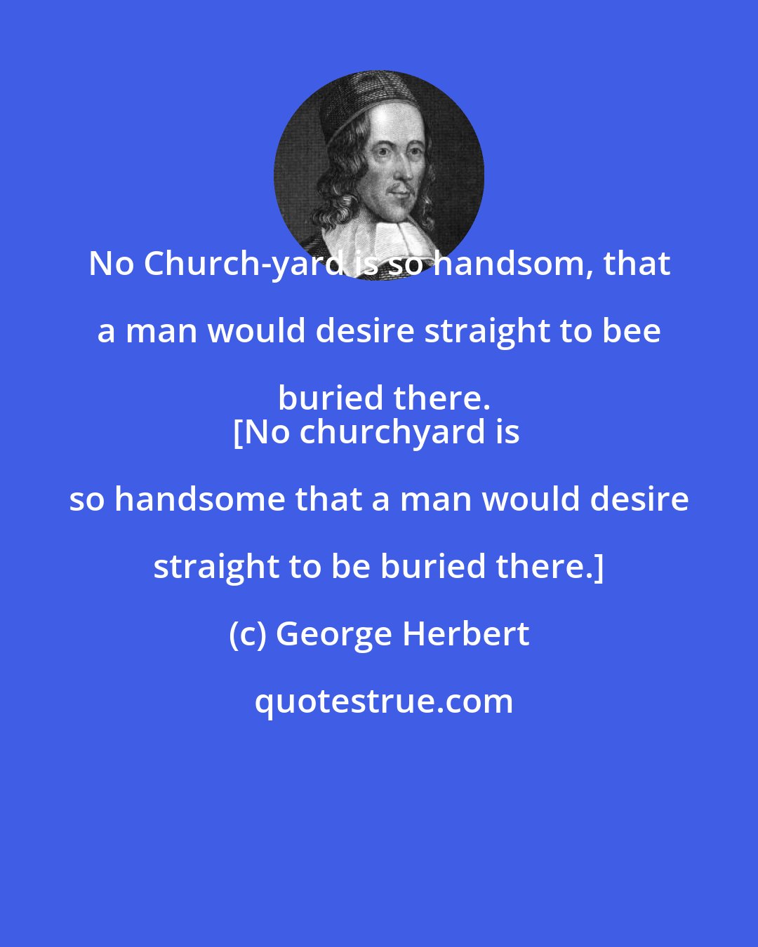 George Herbert: No Church-yard is so handsom, that a man would desire straight to bee buried there.
[No churchyard is so handsome that a man would desire straight to be buried there.]