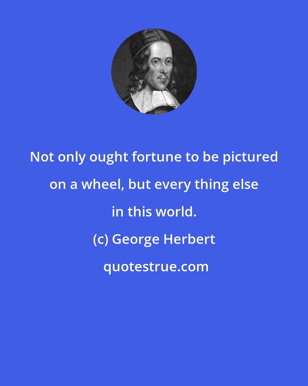 George Herbert: Not only ought fortune to be pictured on a wheel, but every thing else in this world.