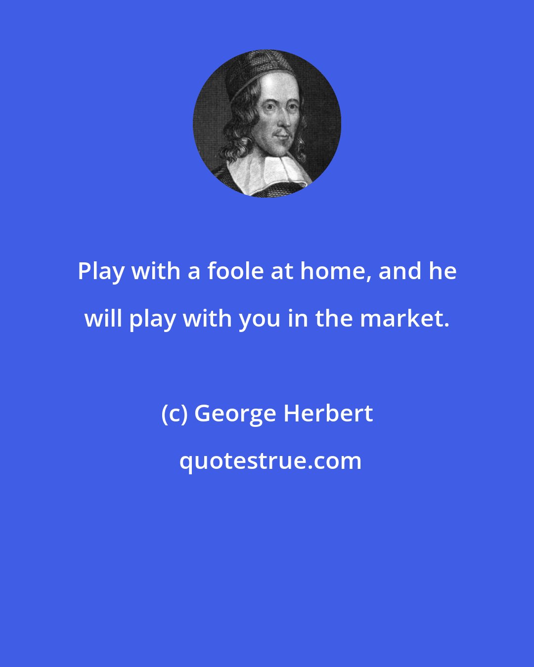 George Herbert: Play with a foole at home, and he will play with you in the market.