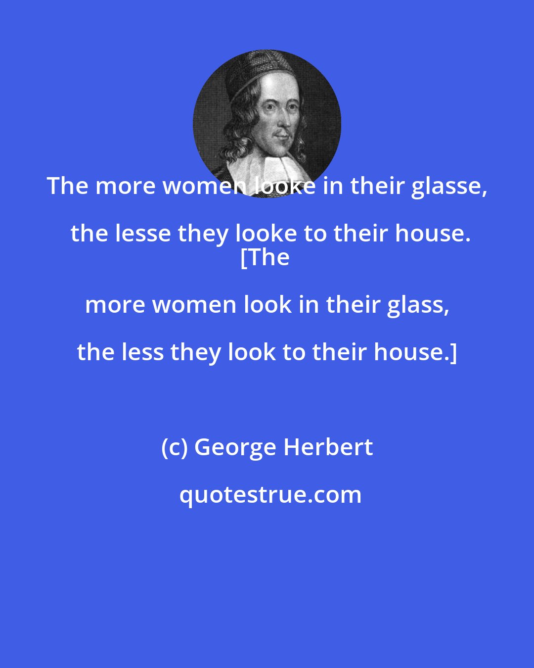 George Herbert: The more women looke in their glasse, the lesse they looke to their house.
[The more women look in their glass, the less they look to their house.]