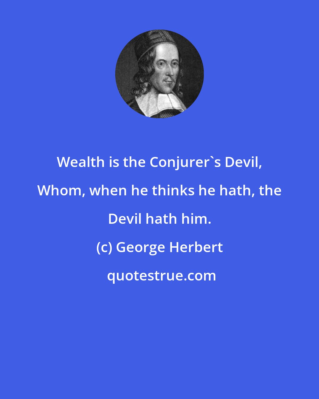 George Herbert: Wealth is the Conjurer's Devil, Whom, when he thinks he hath, the Devil hath him.