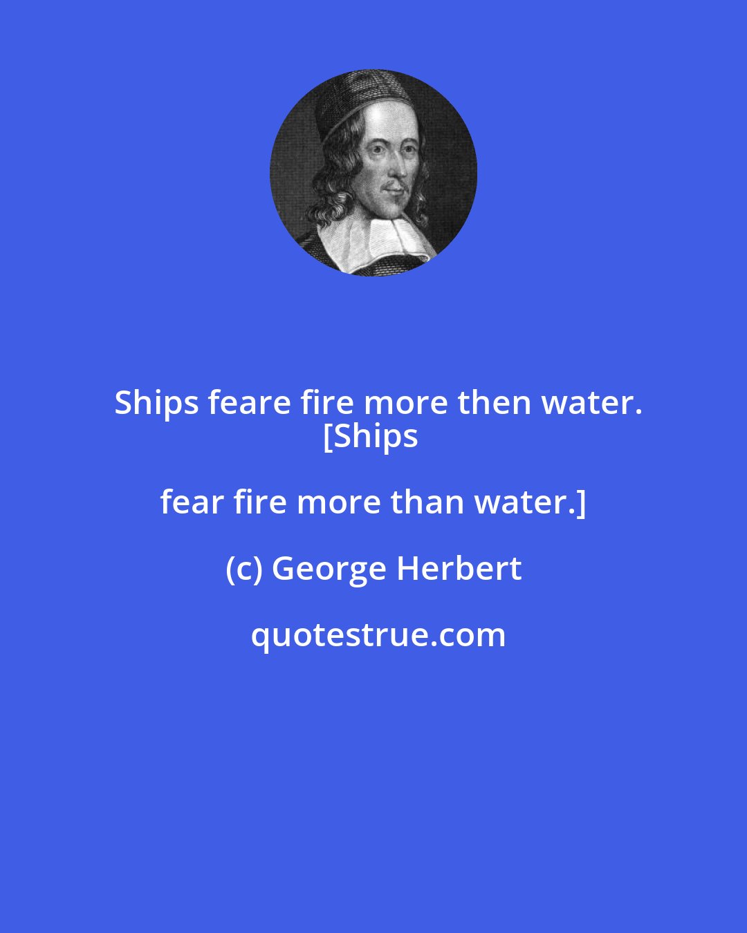 George Herbert: Ships feare fire more then water.
[Ships fear fire more than water.]