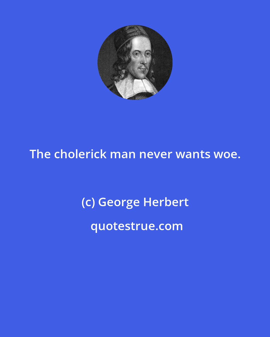 George Herbert: The cholerick man never wants woe.