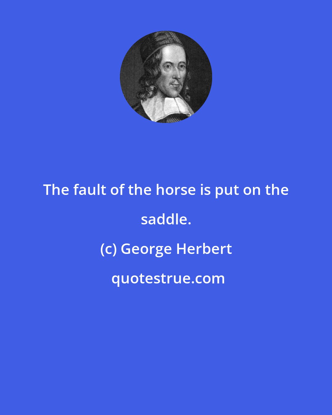 George Herbert: The fault of the horse is put on the saddle.