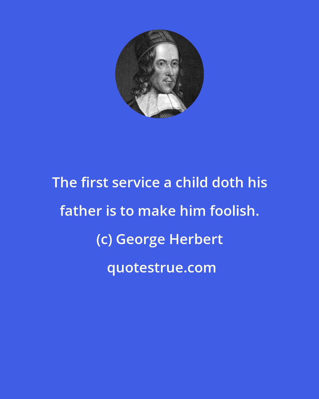 George Herbert: The first service a child doth his father is to make him foolish.