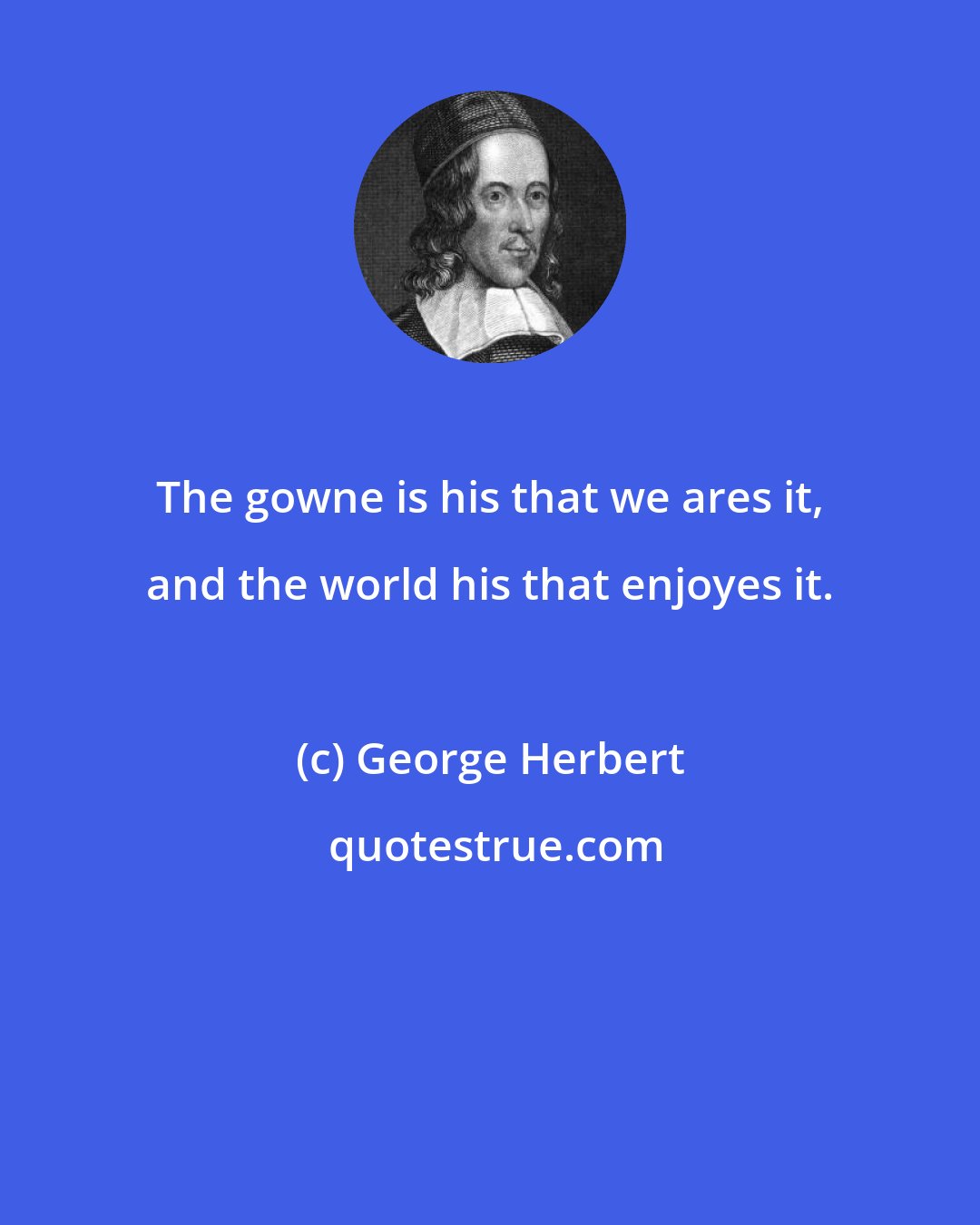 George Herbert: The gowne is his that we ares it, and the world his that enjoyes it.