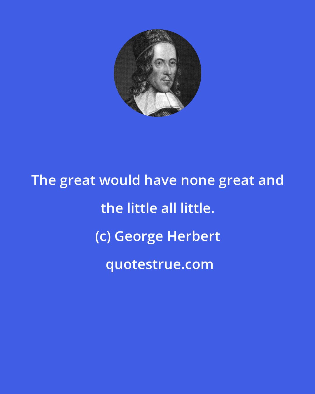 George Herbert: The great would have none great and the little all little.