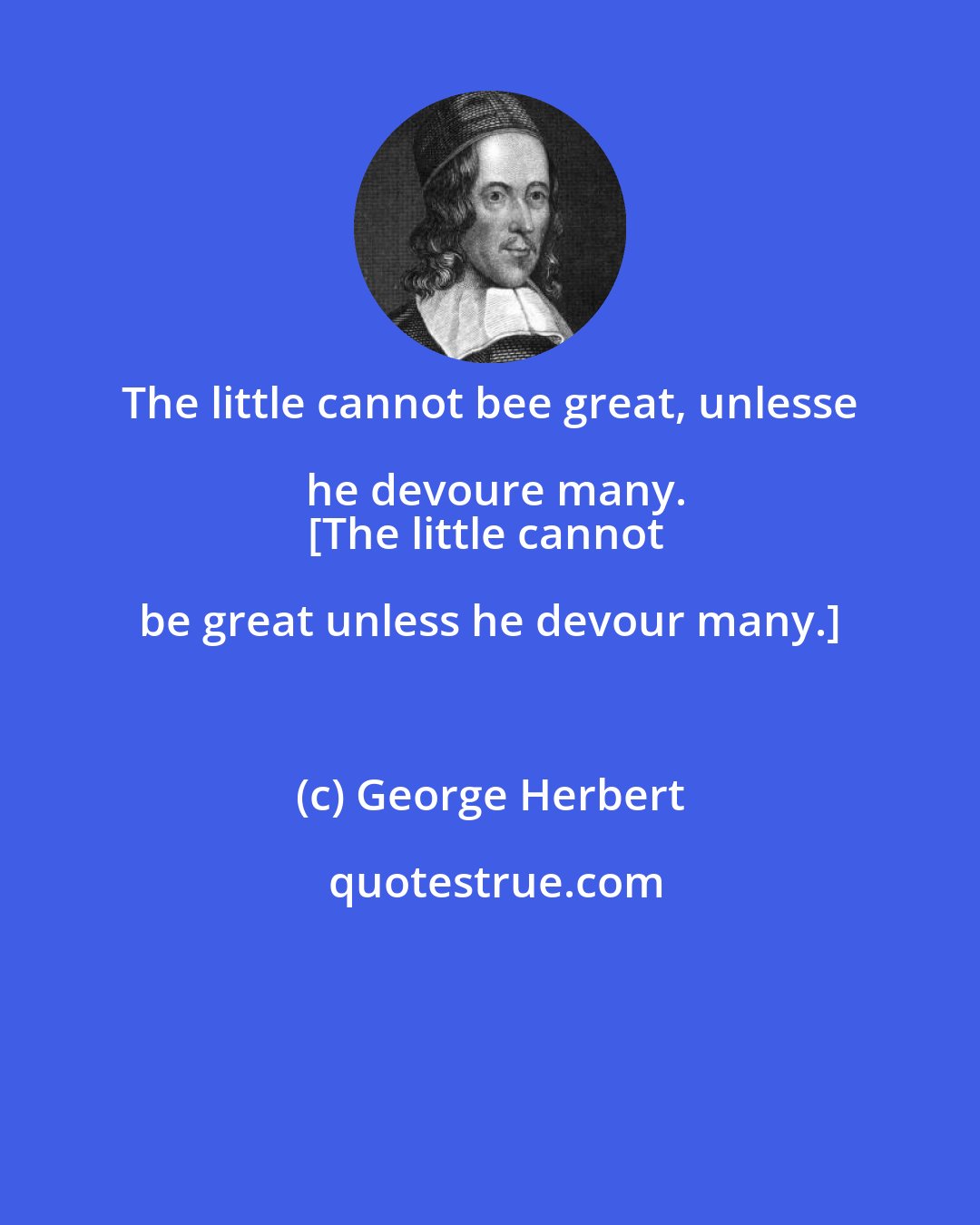 George Herbert: The little cannot bee great, unlesse he devoure many.
[The little cannot be great unless he devour many.]