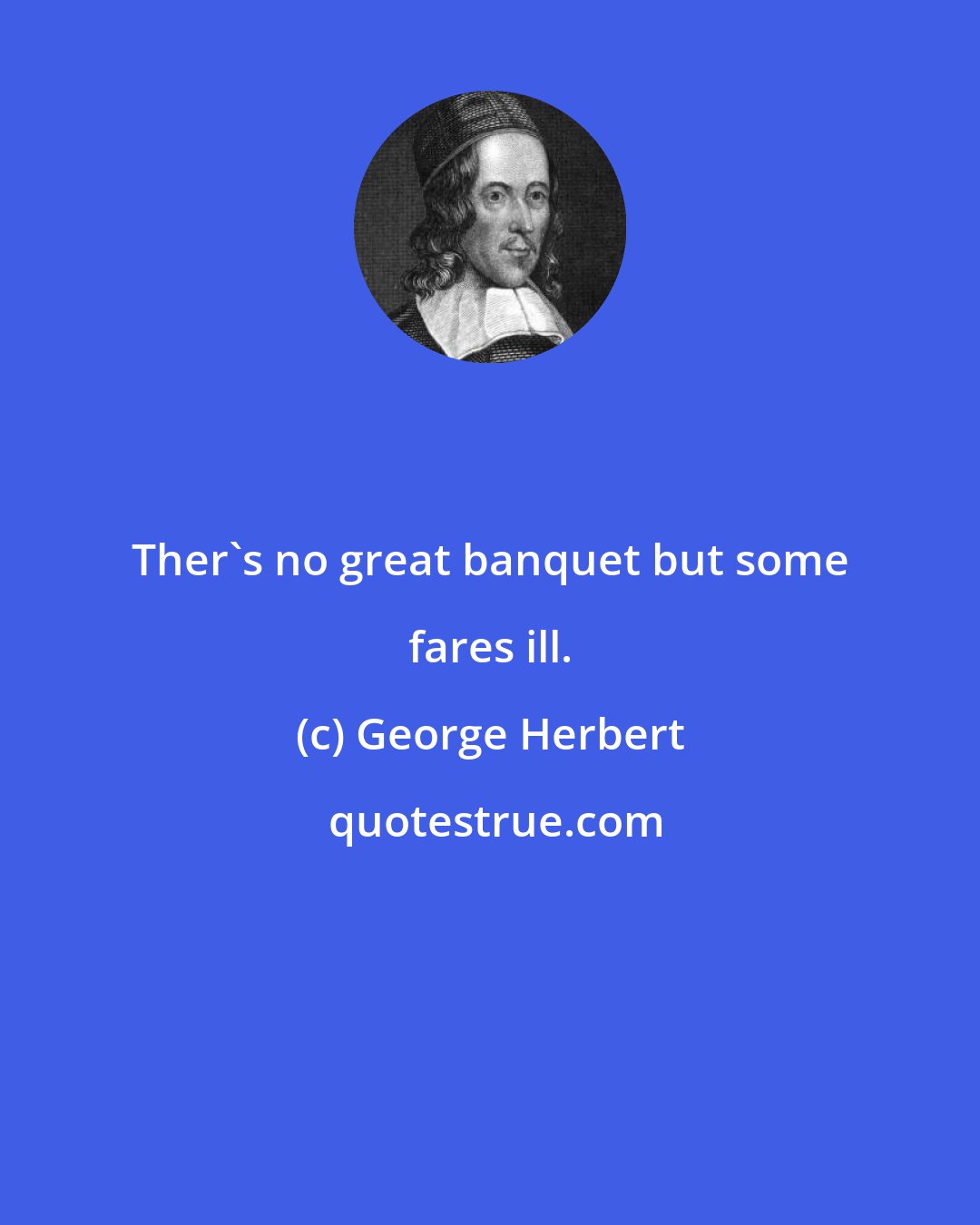 George Herbert: Ther's no great banquet but some fares ill.