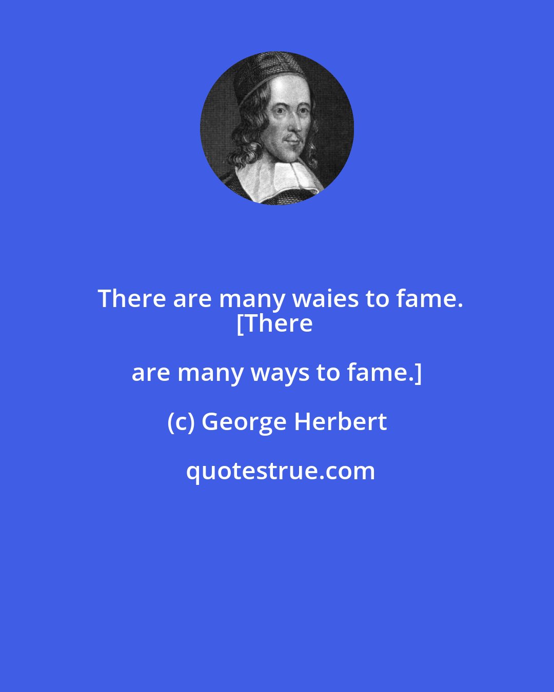 George Herbert: There are many waies to fame.
{There are many ways to fame.]