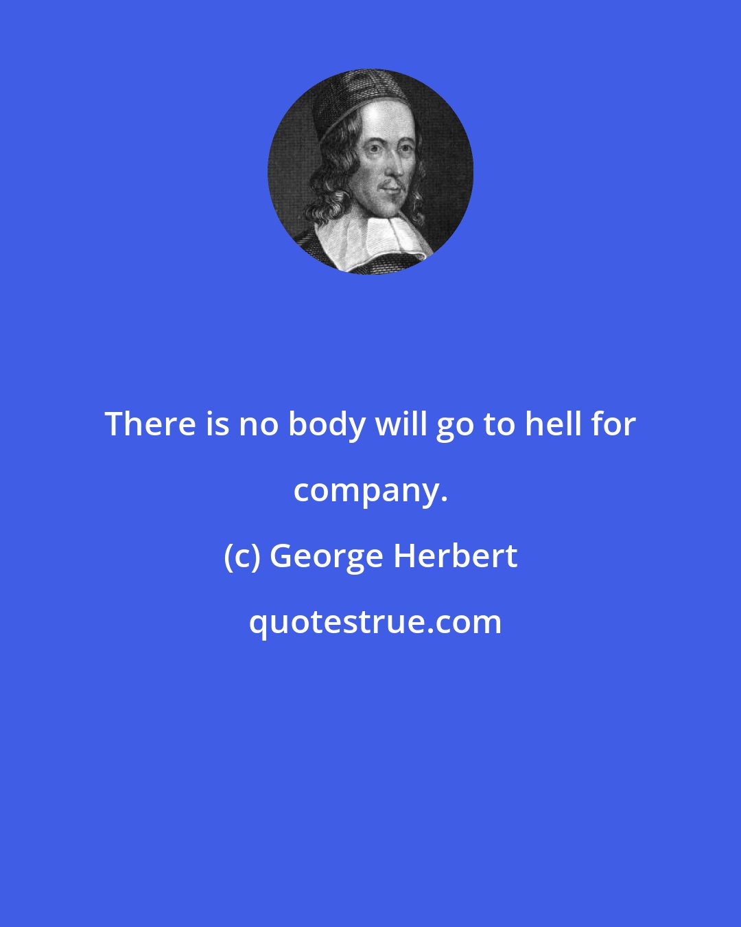 George Herbert: There is no body will go to hell for company.