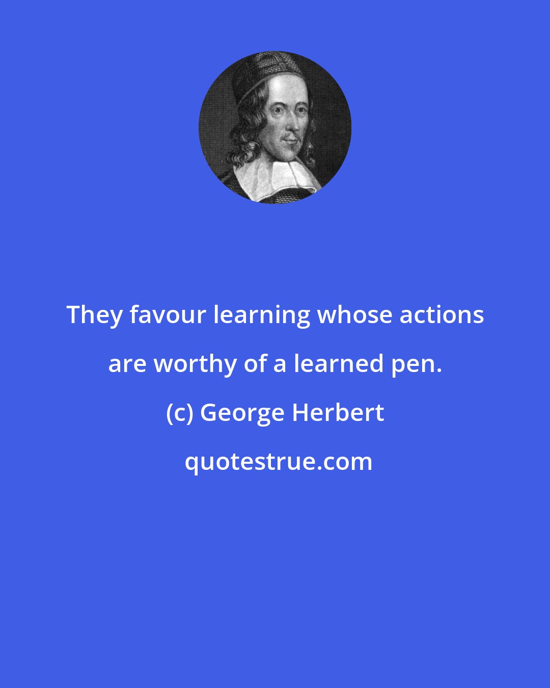 George Herbert: They favour learning whose actions are worthy of a learned pen.