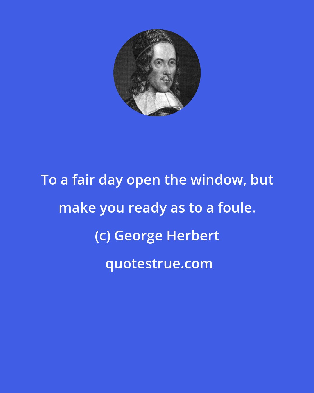 George Herbert: To a fair day open the window, but make you ready as to a foule.