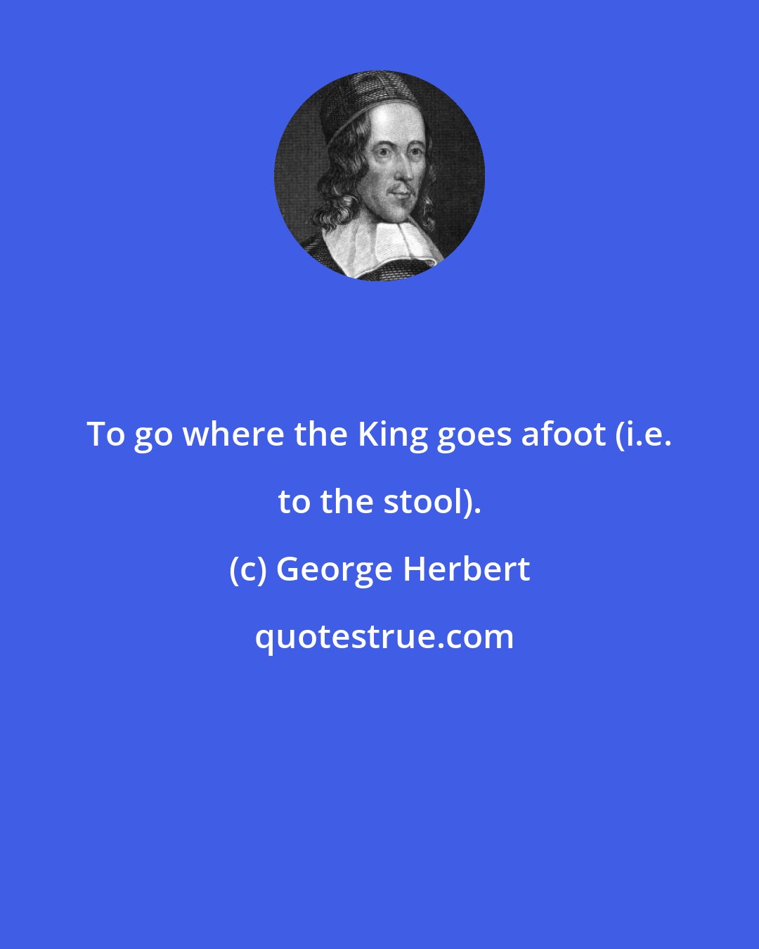 George Herbert: To go where the King goes afoot (i.e. to the stool).