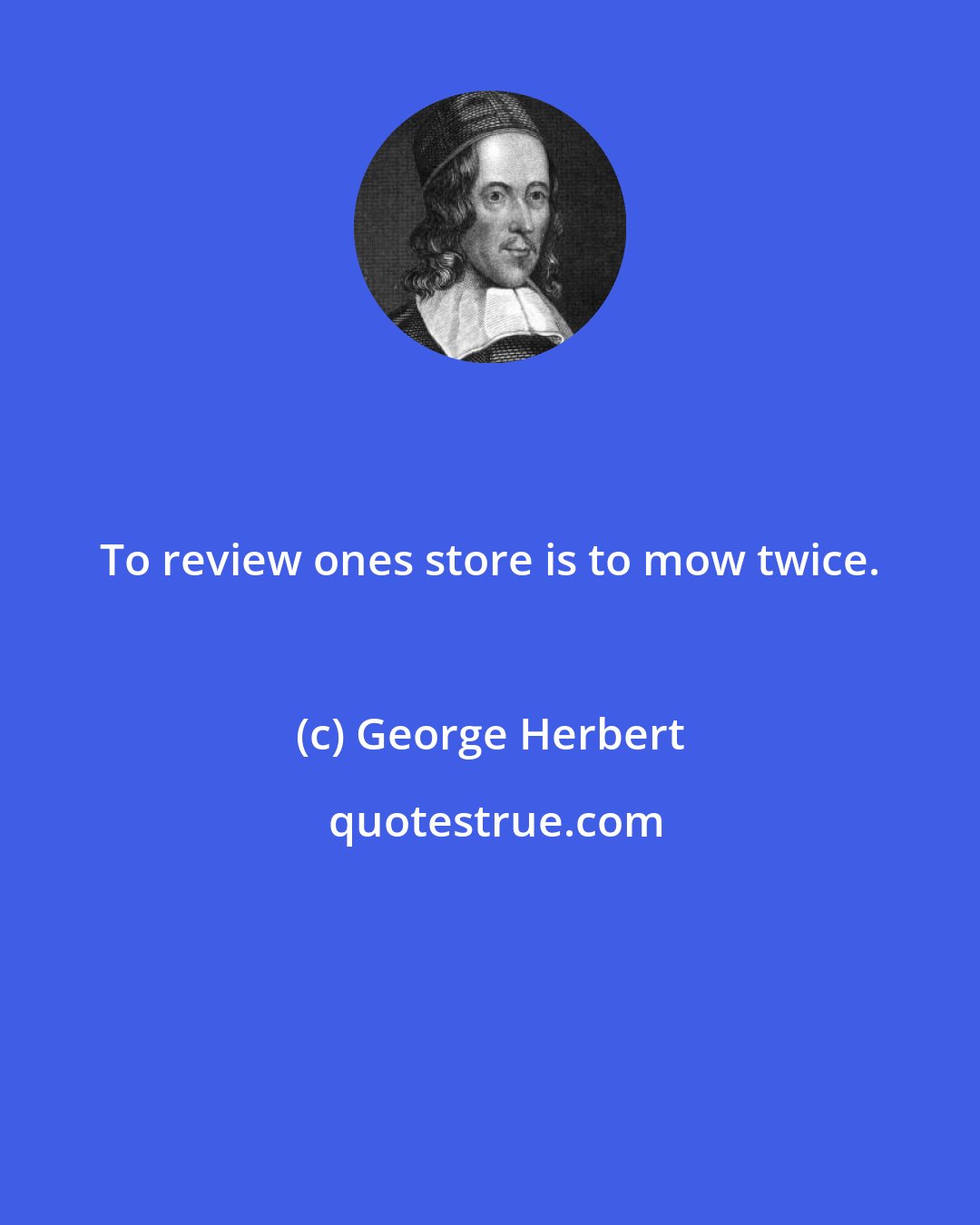 George Herbert: To review ones store is to mow twice.