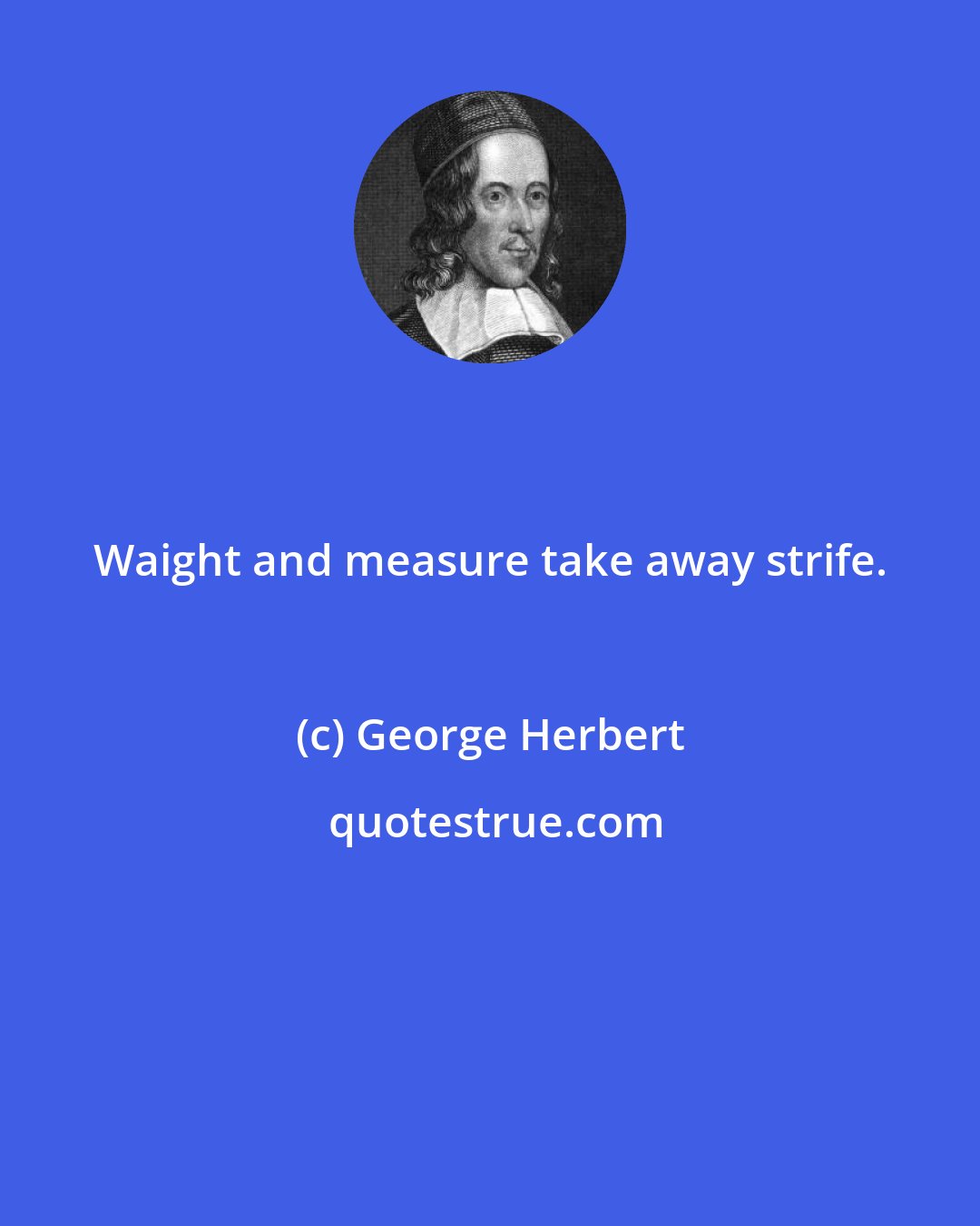 George Herbert: Waight and measure take away strife.