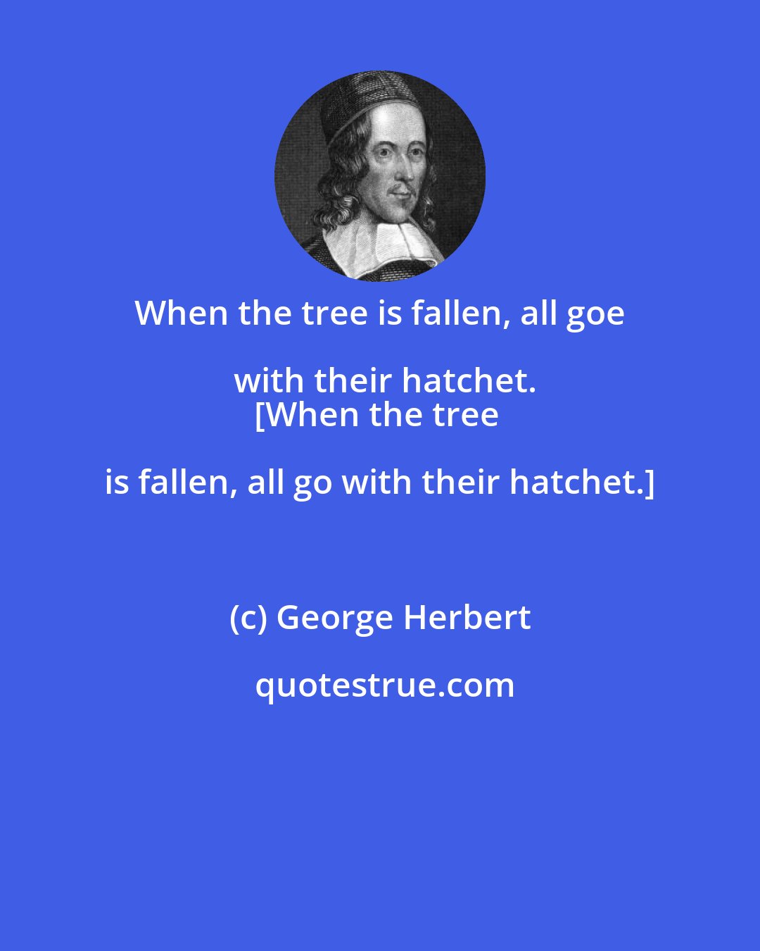 George Herbert: When the tree is fallen, all goe with their hatchet.
[When the tree is fallen, all go with their hatchet.]