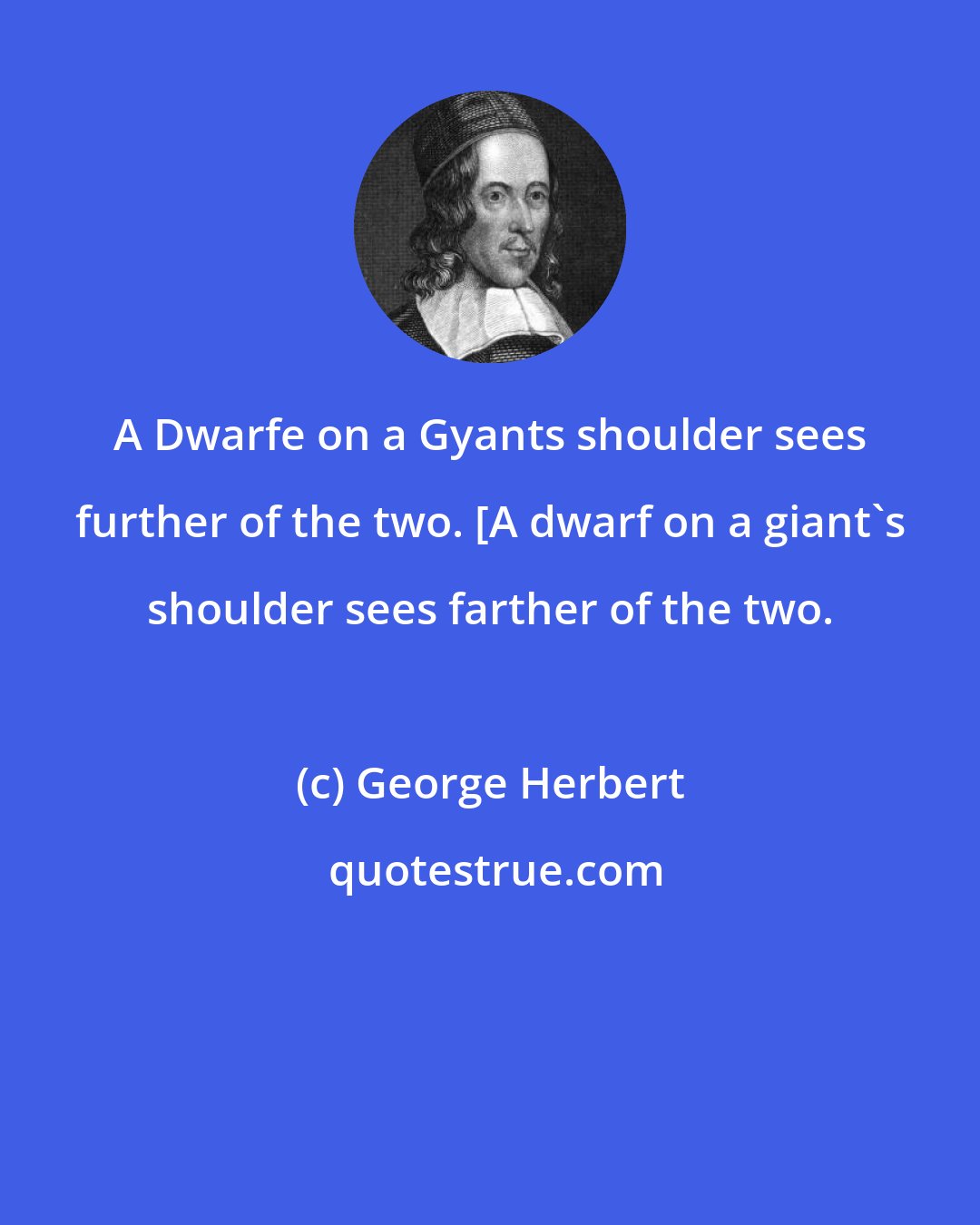 George Herbert: A Dwarfe on a Gyants shoulder sees further of the two. [A dwarf on a giant's shoulder sees farther of the two.