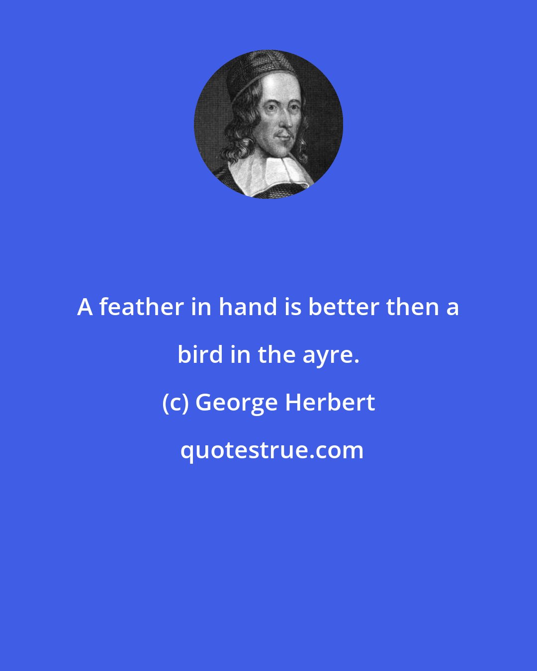 George Herbert: A feather in hand is better then a bird in the ayre.