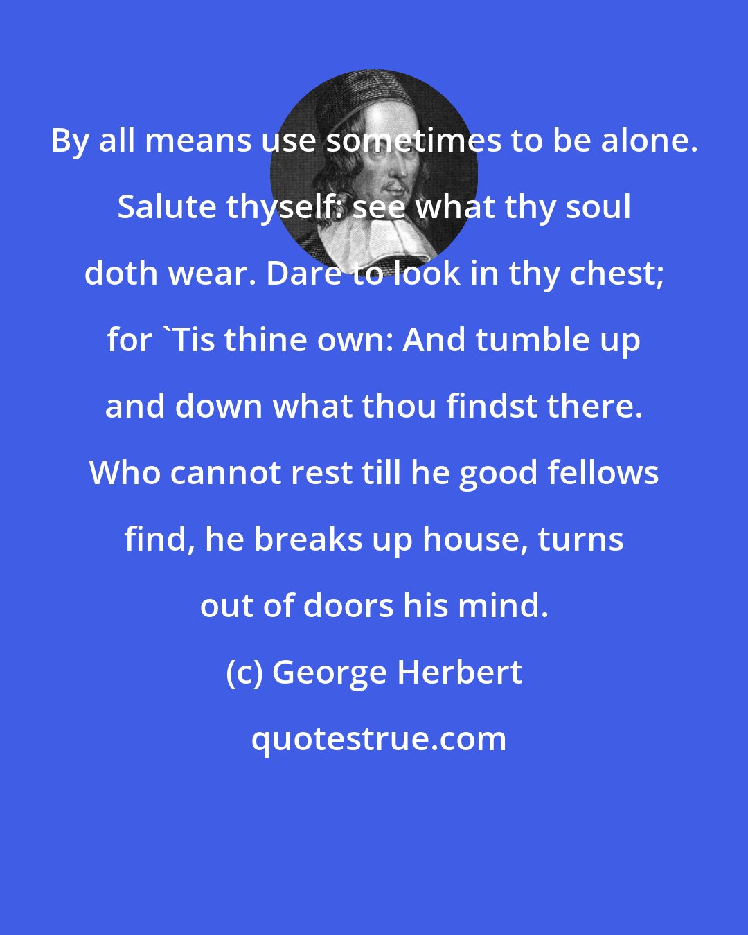 George Herbert: By all means use sometimes to be alone. Salute thyself: see what thy soul doth wear. Dare to look in thy chest; for 'Tis thine own: And tumble up and down what thou findst there. Who cannot rest till he good fellows find, he breaks up house, turns out of doors his mind.