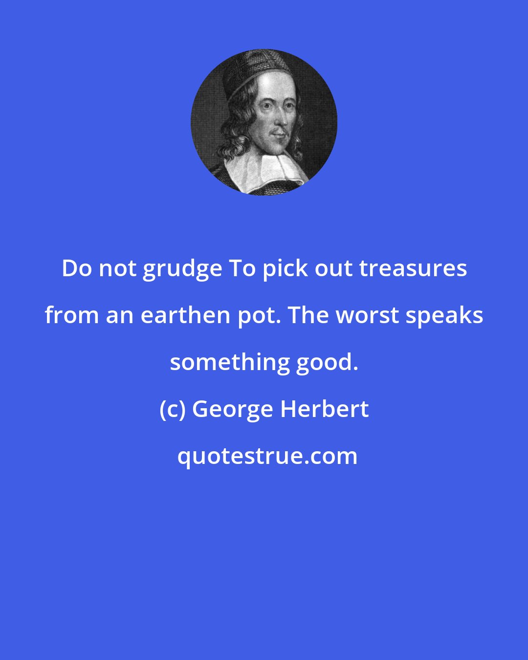 George Herbert: Do not grudge To pick out treasures from an earthen pot. The worst speaks something good.