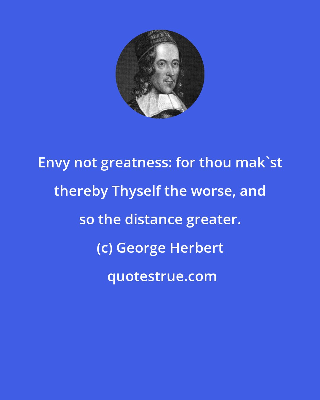 George Herbert: Envy not greatness: for thou mak'st thereby Thyself the worse, and so the distance greater.