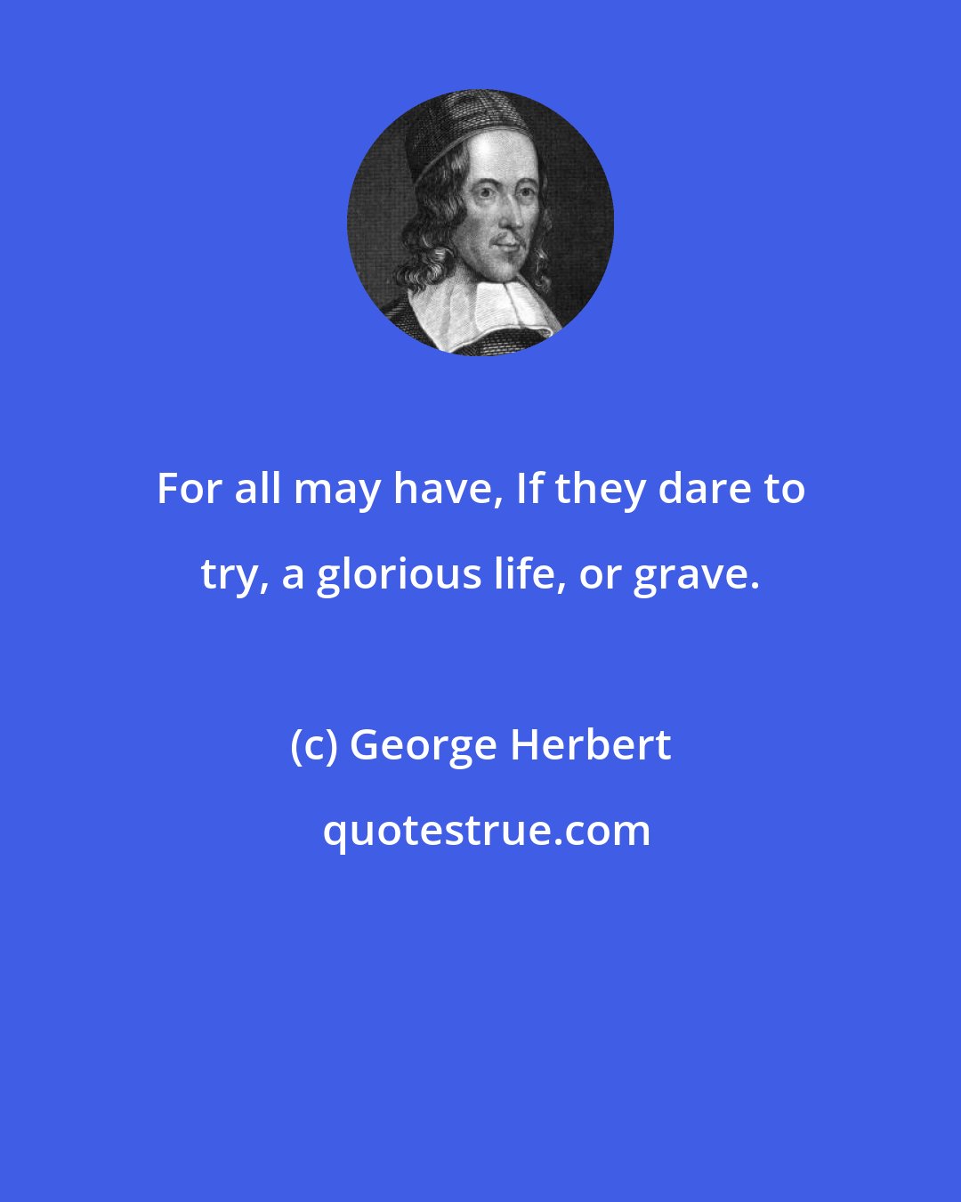 George Herbert: For all may have, If they dare to try, a glorious life, or grave.