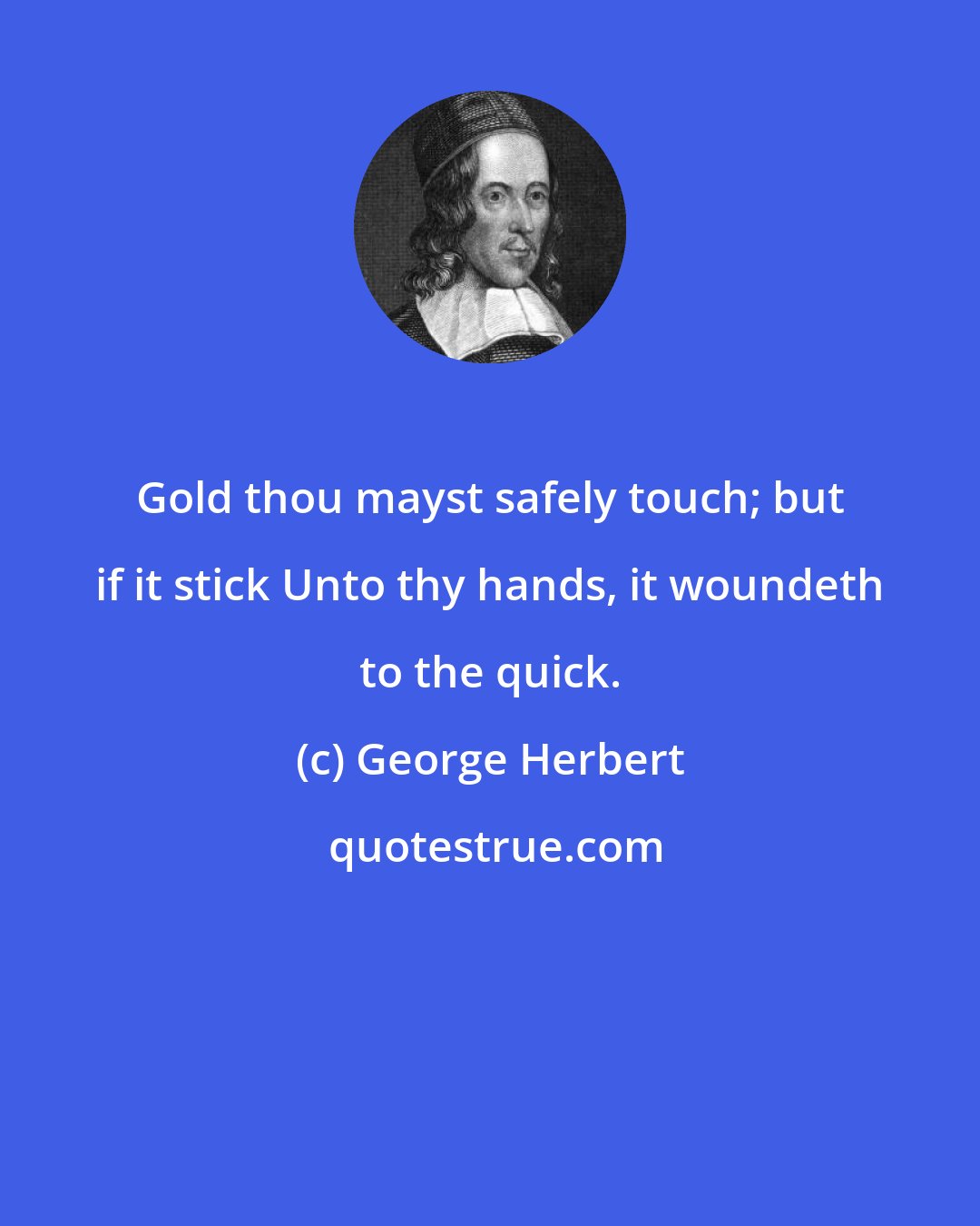 George Herbert: Gold thou mayst safely touch; but if it stick Unto thy hands, it woundeth to the quick.