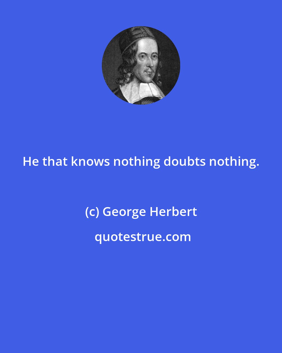 George Herbert: He that knows nothing doubts nothing.