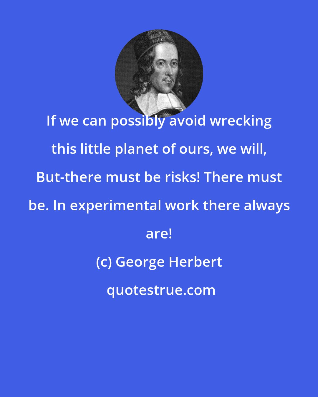 George Herbert: If we can possibly avoid wrecking this little planet of ours, we will, But-there must be risks! There must be. In experimental work there always are!