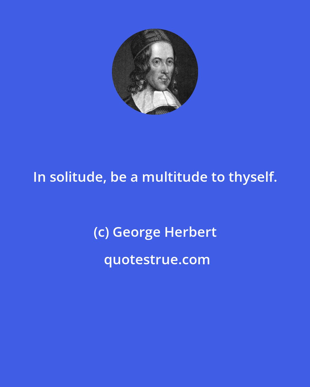 George Herbert: In solitude, be a multitude to thyself.