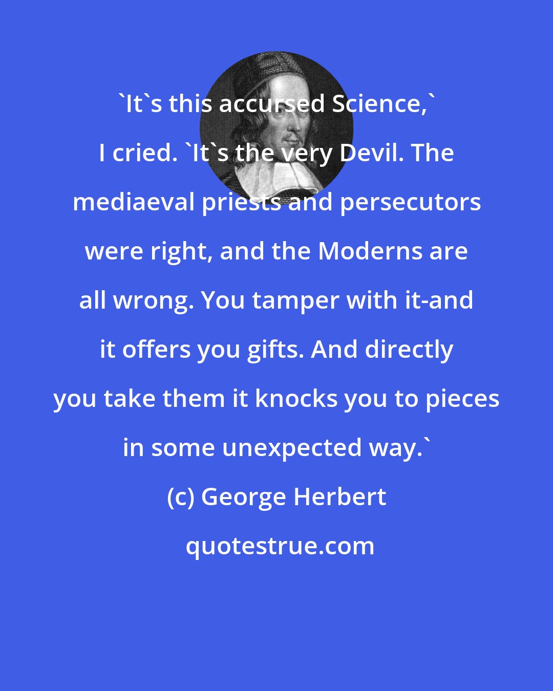 George Herbert: 'It's this accursed Science,' I cried. 'It's the very Devil. The mediaeval priests and persecutors were right, and the Moderns are all wrong. You tamper with it-and it offers you gifts. And directly you take them it knocks you to pieces in some unexpected way.'