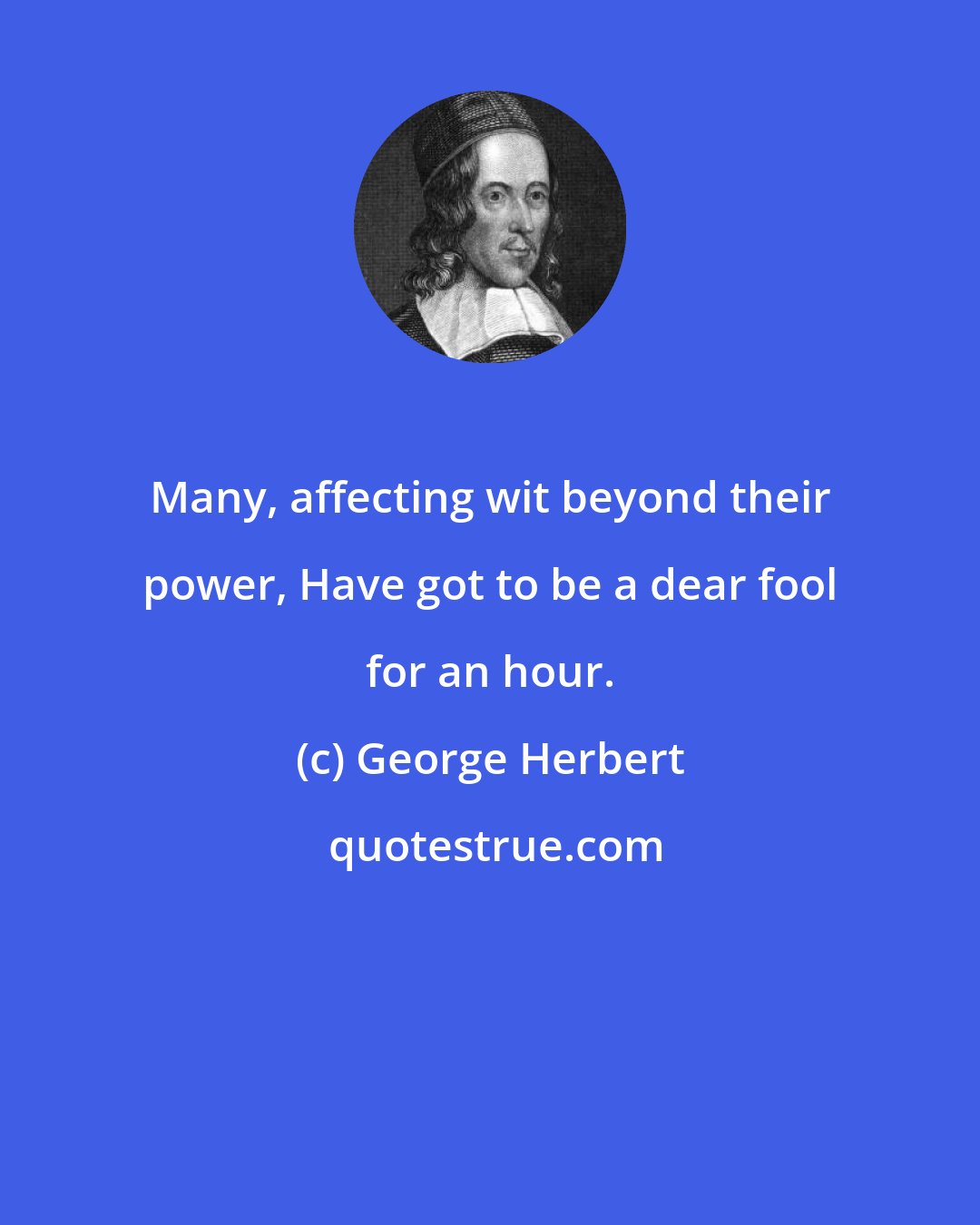 George Herbert: Many, affecting wit beyond their power, Have got to be a dear fool for an hour.