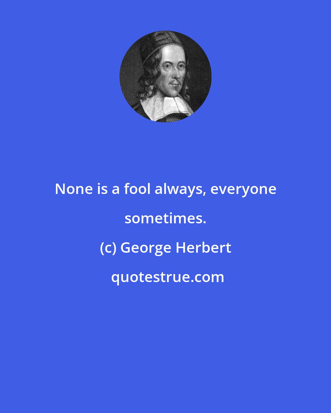 George Herbert: None is a fool always, everyone sometimes.