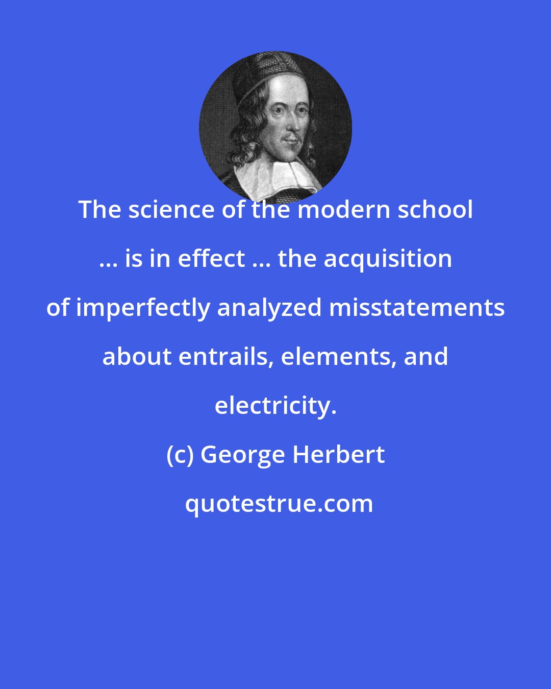 George Herbert: The science of the modern school ... is in effect ... the acquisition of imperfectly analyzed misstatements about entrails, elements, and electricity.